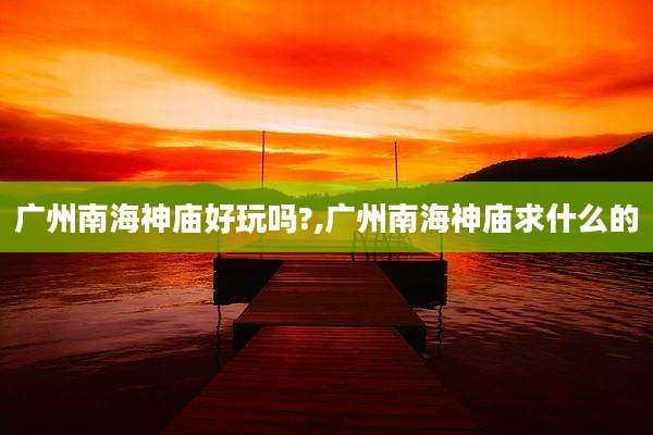 广州南海神庙好玩吗?,广州南海神庙求什么的