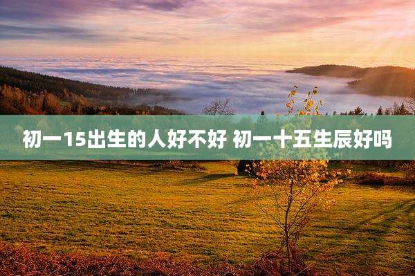初一15出生的人好不好 初一十五生辰好吗
