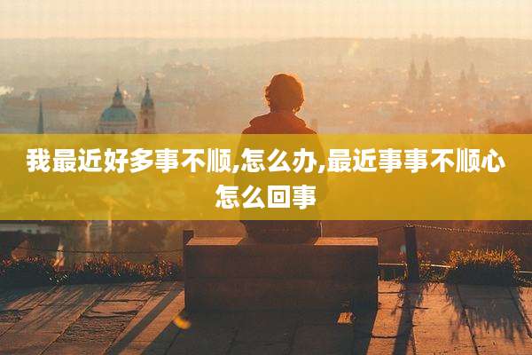 我最近好多事不顺,怎么办,最近事事不顺心怎么回事