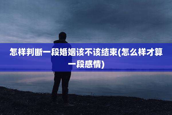 怎样判断一段婚姻该不该结束(怎么样才算一段感情)