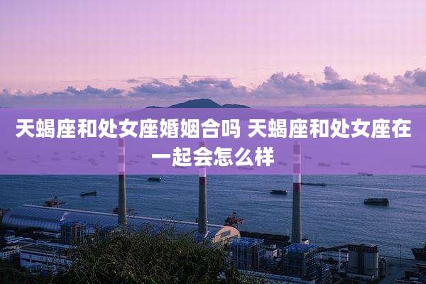 天蝎座和处女座婚姻合吗 天蝎座和处女座在一起会怎么样