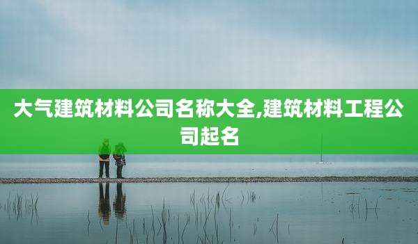 大气建筑材料公司名称大全,建筑材料工程公司起名