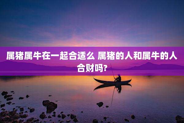 属猪属牛在一起合适么 属猪的人和属牛的人合财吗?