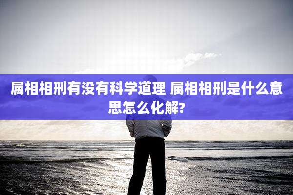 属相相刑有没有科学道理 属相相刑是什么意思怎么化解?