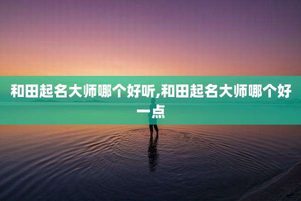 和田起名大师哪个好听,和田起名大师哪个好一点