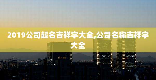 2019公司起名吉祥字大全,公司名称吉祥字大全