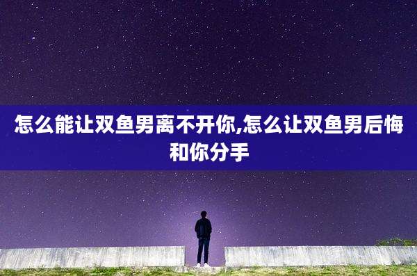 怎么能让双鱼男离不开你,怎么让双鱼男后悔和你分手