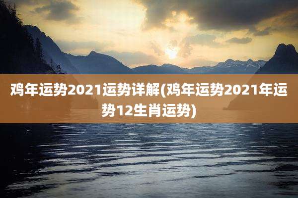 鸡年运势2021运势详解(鸡年运势2021年运势12生肖运势)