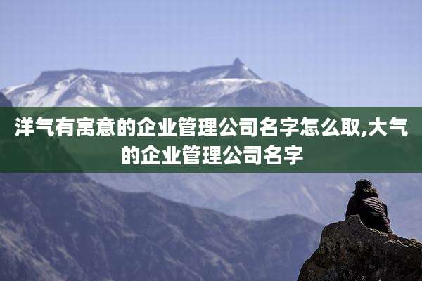 洋气有寓意的企业管理公司名字怎么取,大气的企业管理公司名字