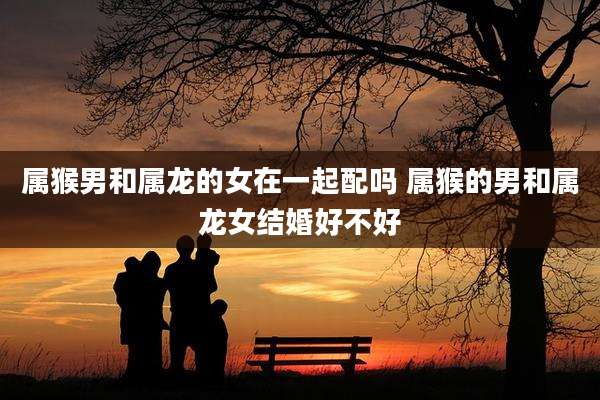 属猴男和属龙的女在一起配吗 属猴的男和属龙女结婚好不好