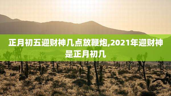 正月初五迎财神几点放鞭炮,2021年迎财神是正月初几