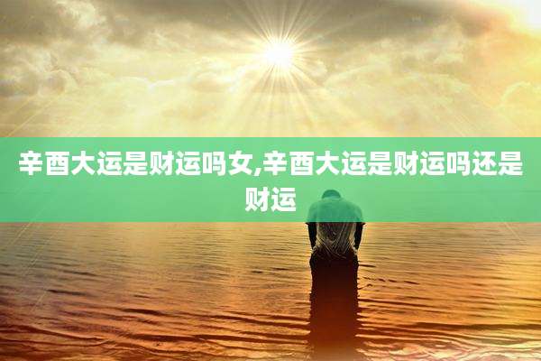 辛酉大运是财运吗女,辛酉大运是财运吗还是财运