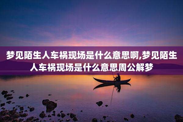 梦见陌生人车祸现场是什么意思啊,梦见陌生人车祸现场是什么意思周公解梦