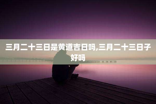 三月二十三日是黄道吉日吗,三月二十三日子好吗