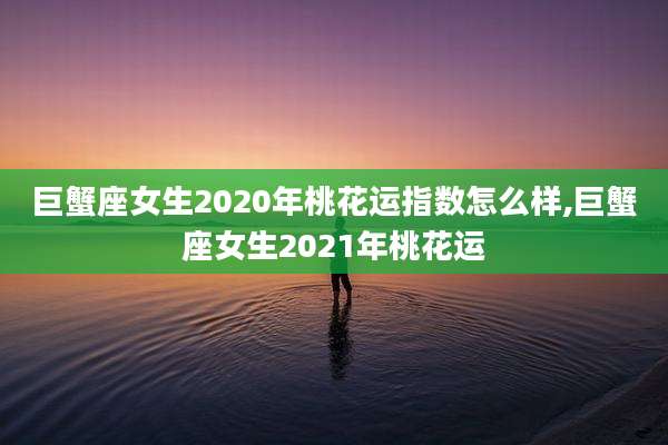 巨蟹座女生2020年桃花运指数怎么样,巨蟹座女生2021年桃花运