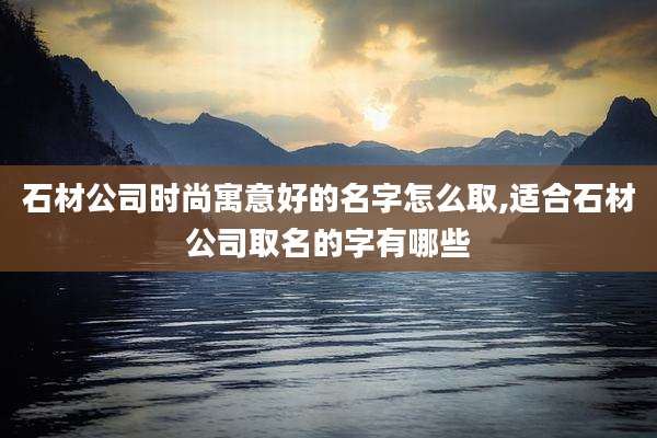 石材公司时尚寓意好的名字怎么取,适合石材公司取名的字有哪些