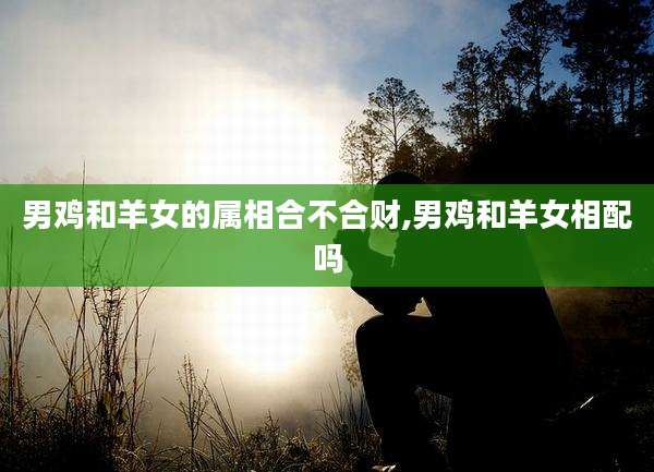 男鸡和羊女的属相合不合财,男鸡和羊女相配吗