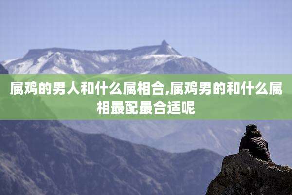 属鸡的男人和什么属相合,属鸡男的和什么属相最配最合适呢