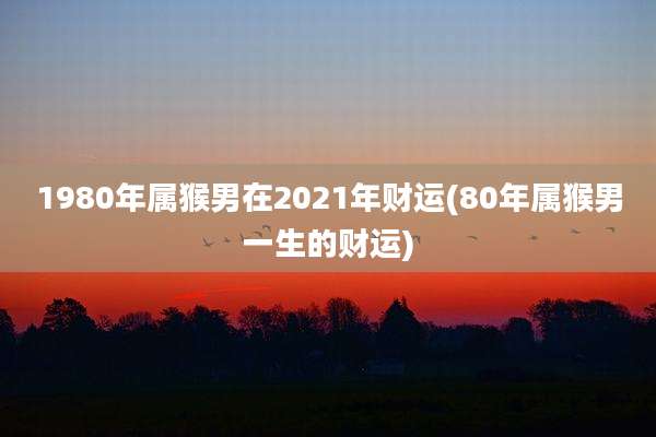 1980年属猴男在2021年财运(80年属猴男一生的财运)