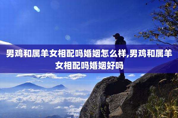 男鸡和属羊女相配吗婚姻怎么样,男鸡和属羊女相配吗婚姻好吗