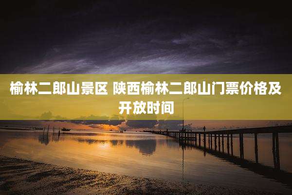榆林二郎山景区 陕西榆林二郎山门票价格及开放时间