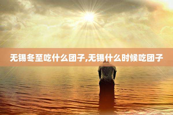 无锡冬至吃什么团子,无锡什么时候吃团子