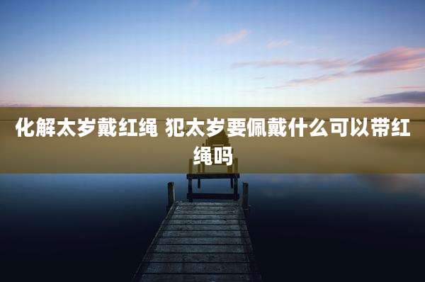 化解太岁戴红绳 犯太岁要佩戴什么可以带红绳吗