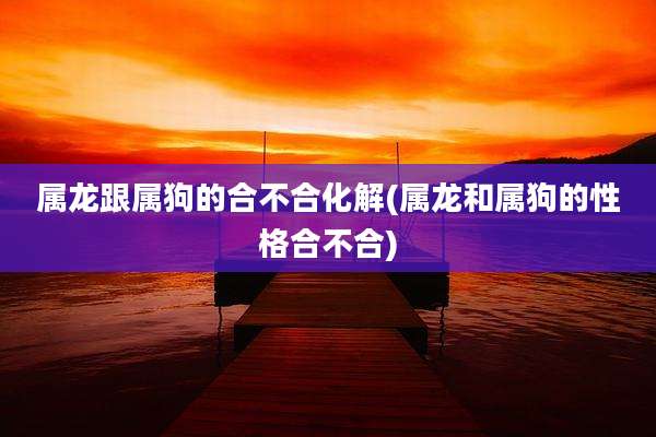 属龙跟属狗的合不合化解(属龙和属狗的性格合不合)