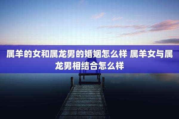 属羊的女和属龙男的婚姻怎么样 属羊女与属龙男相结合怎么样