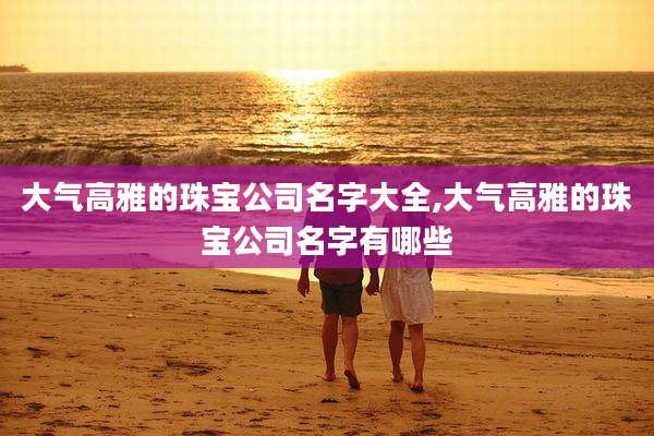 大气高雅的珠宝公司名字大全,大气高雅的珠宝公司名字有哪些