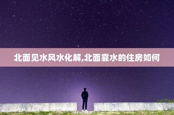 北面见水风水化解,北面靠水的住房如何