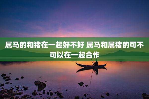 属马的和猪在一起好不好 属马和属猪的可不可以在一起合作