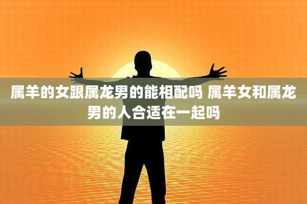 属羊的女跟属龙男的能相配吗 属羊女和属龙男的人合适在一起吗