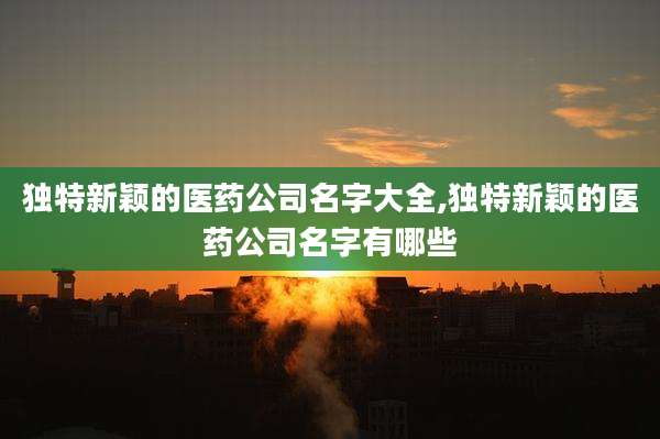 独特新颖的医药公司名字大全,独特新颖的医药公司名字有哪些