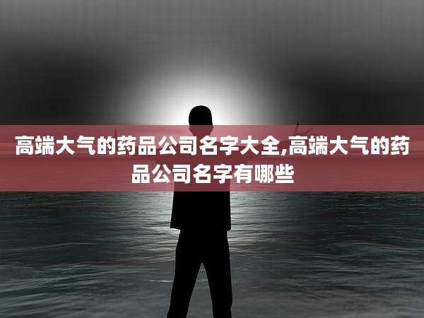 高端大气的药品公司名字大全,高端大气的药品公司名字有哪些