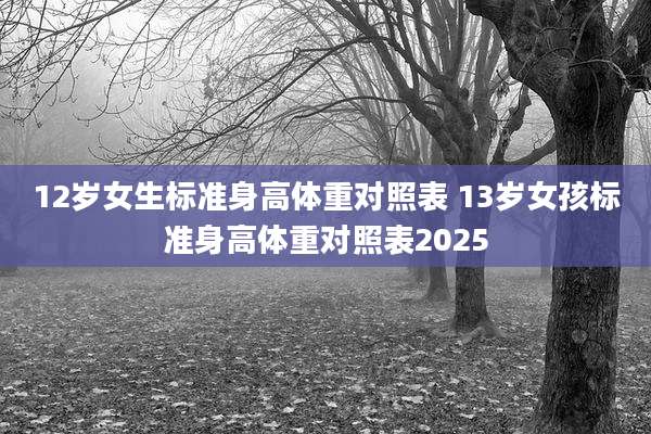 12岁女生标准身高体重对照表 13岁女孩标准身高体重对照表2025