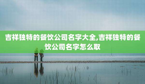 吉祥独特的餐饮公司名字大全,吉祥独特的餐饮公司名字怎么取