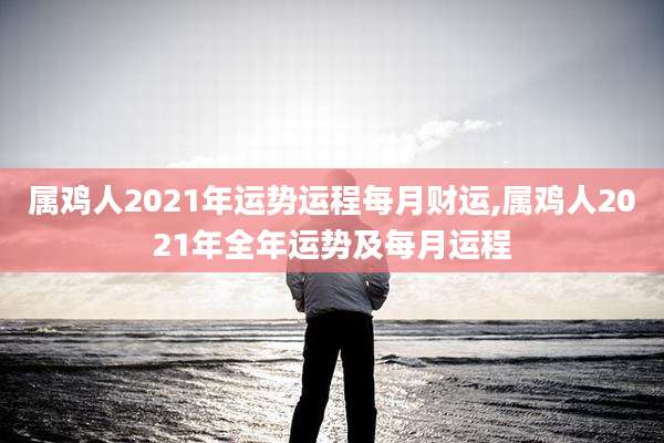 属鸡人2021年运势运程每月财运,属鸡人2021年全年运势及每月运程