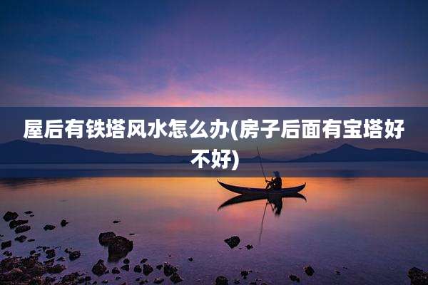 屋后有铁塔风水怎么办(房子后面有宝塔好不好)