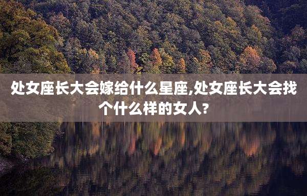 处女座长大会嫁给什么星座,处女座长大会找个什么样的女人?