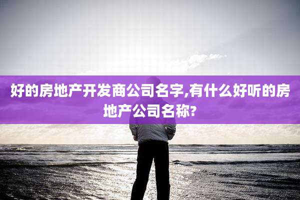 好的房地产开发商公司名字,有什么好听的房地产公司名称?