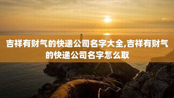 吉祥有财气的快递公司名字大全,吉祥有财气的快递公司名字怎么取