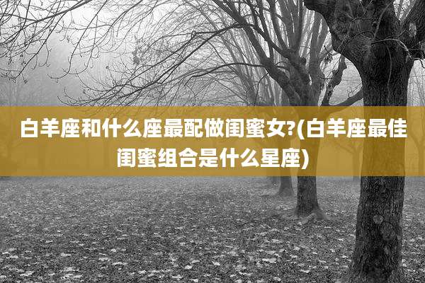 白羊座和什么座最配做闺蜜女?(白羊座最佳闺蜜组合是什么星座)