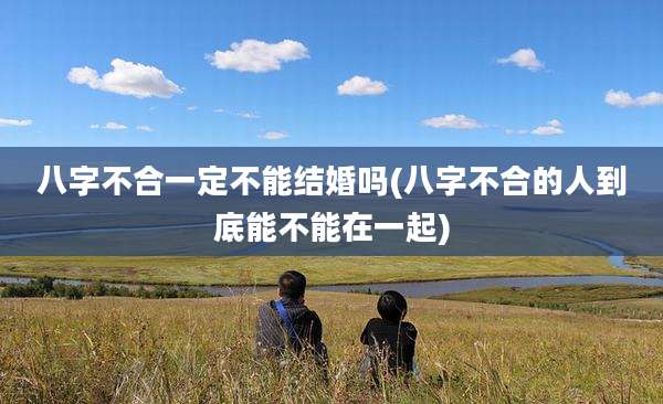 八字不合一定不能结婚吗(八字不合的人到底能不能在一起)