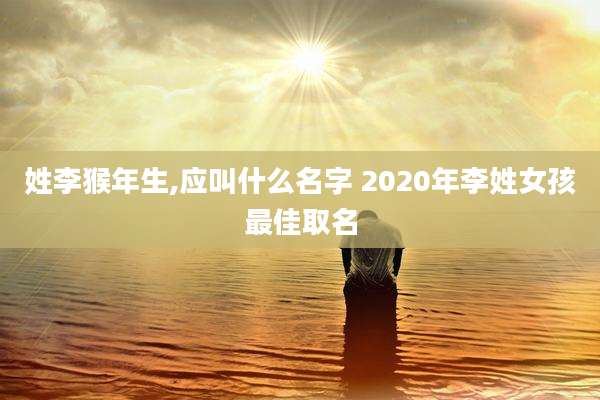 姓李猴年生,应叫什么名字 2020年李姓女孩最佳取名