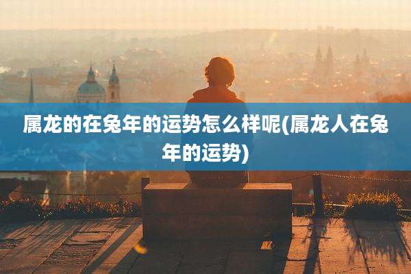 属龙的在兔年的运势怎么样呢(属龙人在兔年的运势)