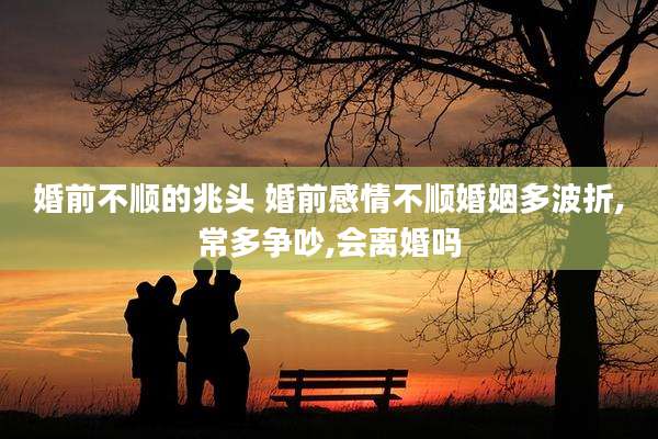 婚前不顺的兆头 婚前感情不顺婚姻多波折,常多争吵,会离婚吗