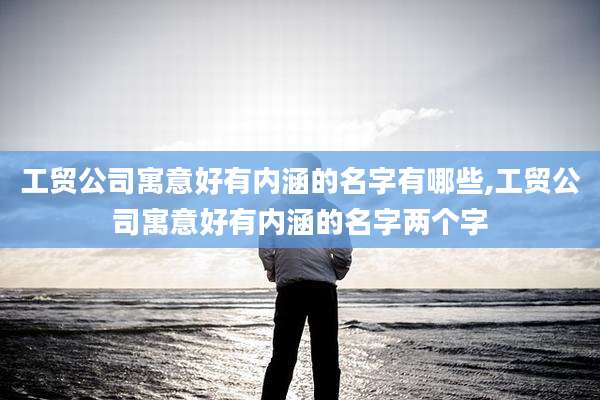 工贸公司寓意好有内涵的名字有哪些,工贸公司寓意好有内涵的名字两个字