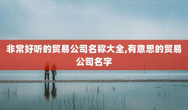 非常好听的贸易公司名称大全,有意思的贸易公司名字