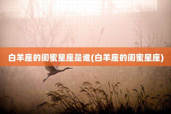 白羊座的闺蜜星座是谁(白羊座的闺蜜星座)
